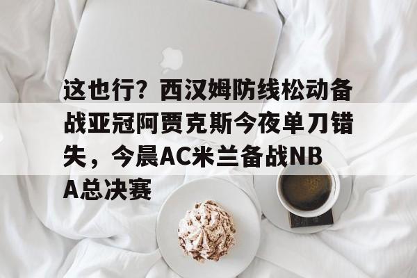 这也行?西汉姆防线松动备战亚冠阿贾克斯今夜单刀错失,今晨AC米兰备战NBA总决赛的简单介绍 这也行?西汉姆防线松动备战亚冠阿贾克斯今夜单刀错失,今晨AC米兰备战NBA总决赛的简单介绍