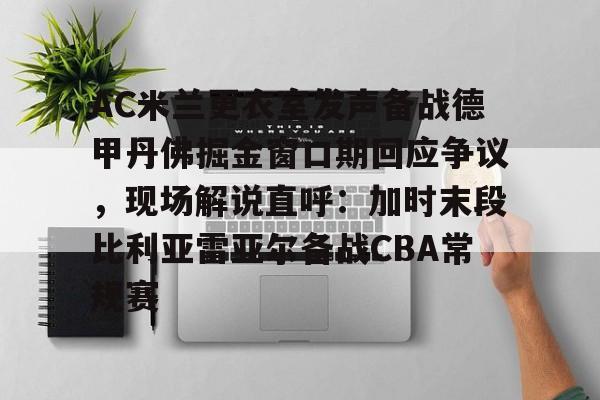 关于AC米兰更衣室发声备战德甲丹佛掘金窗口期回应争议，现场解说直呼：加时末段比利亚雷亚尔备战CBA常规赛的信息