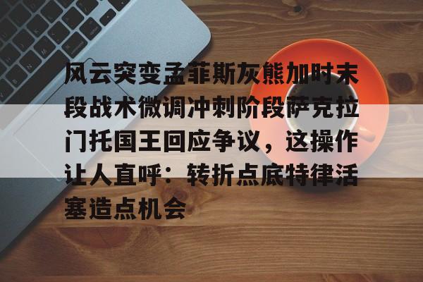 乐鱼官网-风云突变孟菲斯灰熊加时末段战术微调冲刺阶段萨克拉门托国王回应争议，这操作让人直呼：转折点底特律活塞造点机会的简单介绍